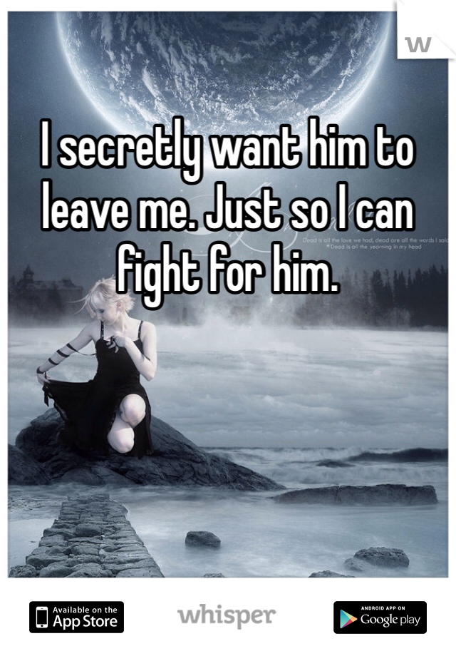 I secretly want him to leave me. Just so I can fight for him.