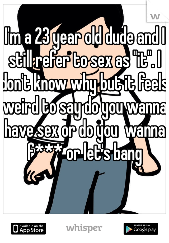 I'm a 23 year old dude and I still refer to sex as "it". I don't know why but it feels weird to say do you wanna have sex or do you  wanna f*** or let's bang