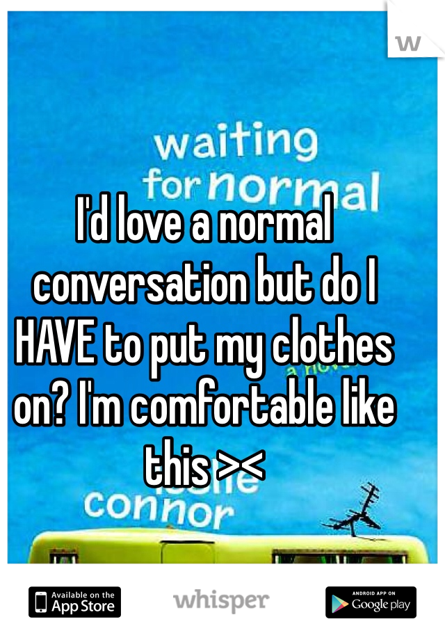 I'd love a normal conversation but do I HAVE to put my clothes on? I'm comfortable like this ><