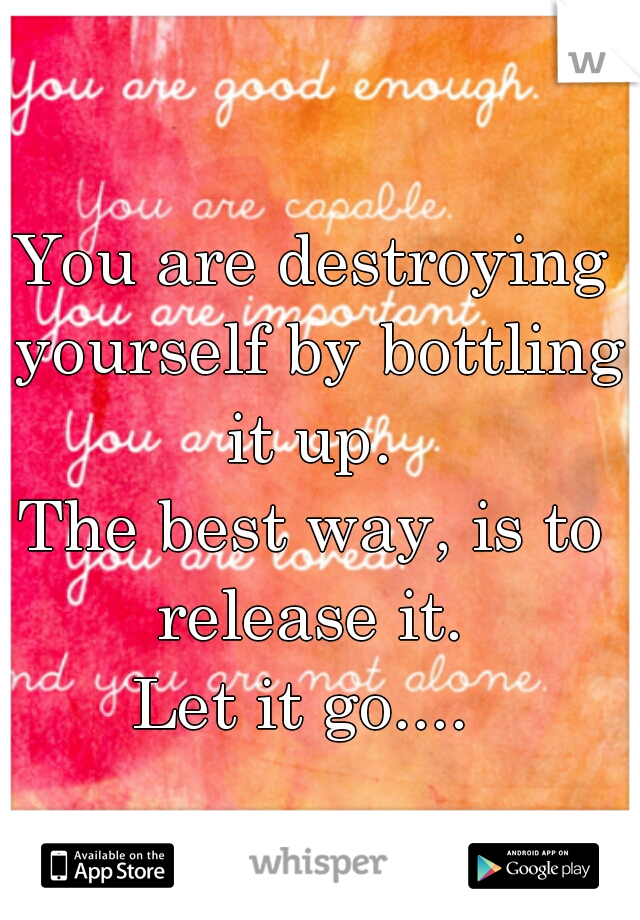 You are destroying yourself by bottling it up. 
The best way, is to release it. 
Let it go.... 