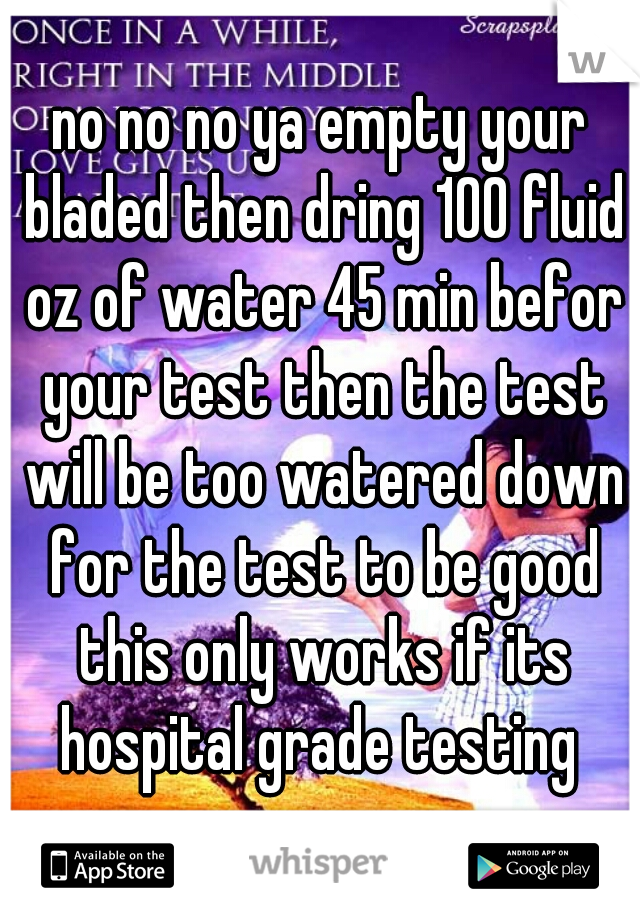 no no no ya empty your bladed then dring 100 fluid oz of water 45 min befor your test then the test will be too watered down for the test to be good this only works if its hospital grade testing 