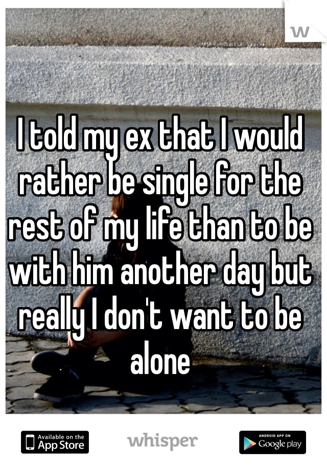 I told my ex that I would rather be single for the rest of my life than to be with him another day but really I don't want to be alone