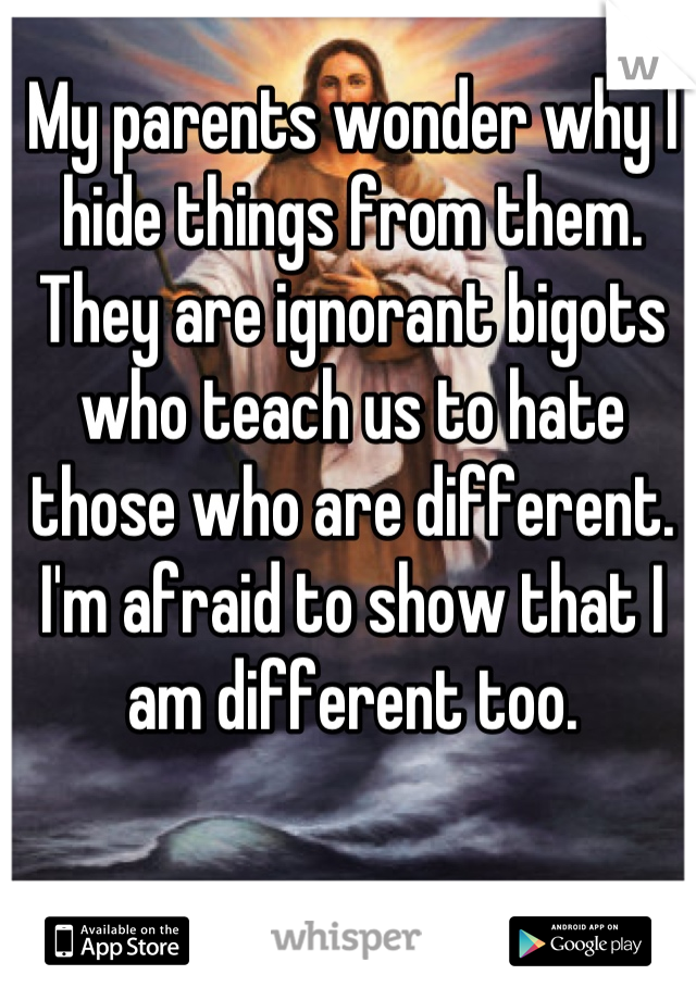 My parents wonder why I hide things from them. They are ignorant bigots who teach us to hate those who are different. I'm afraid to show that I am different too.