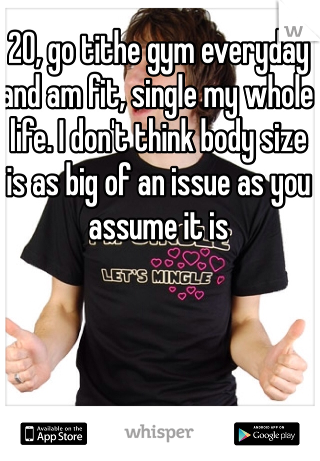 20, go tithe gym everyday and am fit, single my whole life. I don't think body size is as big of an issue as you assume it is 