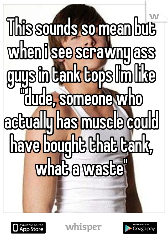 This sounds so mean but when i see scrawny ass guys in tank tops I'm like "dude, someone who actually has muscle could have bought that tank, what a waste"