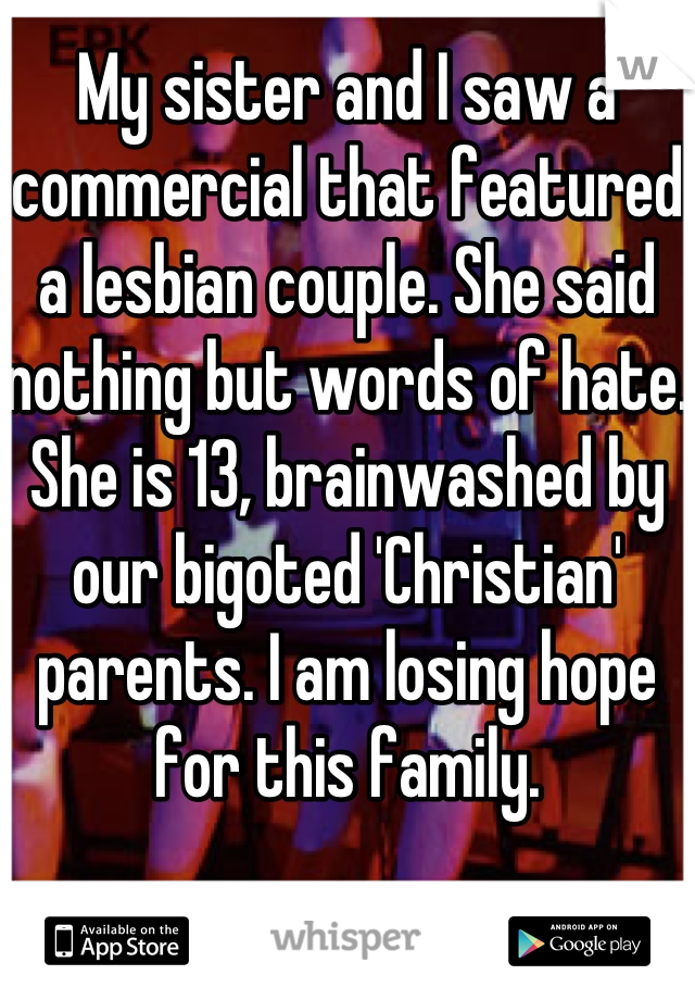 My sister and I saw a commercial that featured a lesbian couple. She said nothing but words of hate. She is 13, brainwashed by our bigoted 'Christian' parents. I am losing hope for this family.
