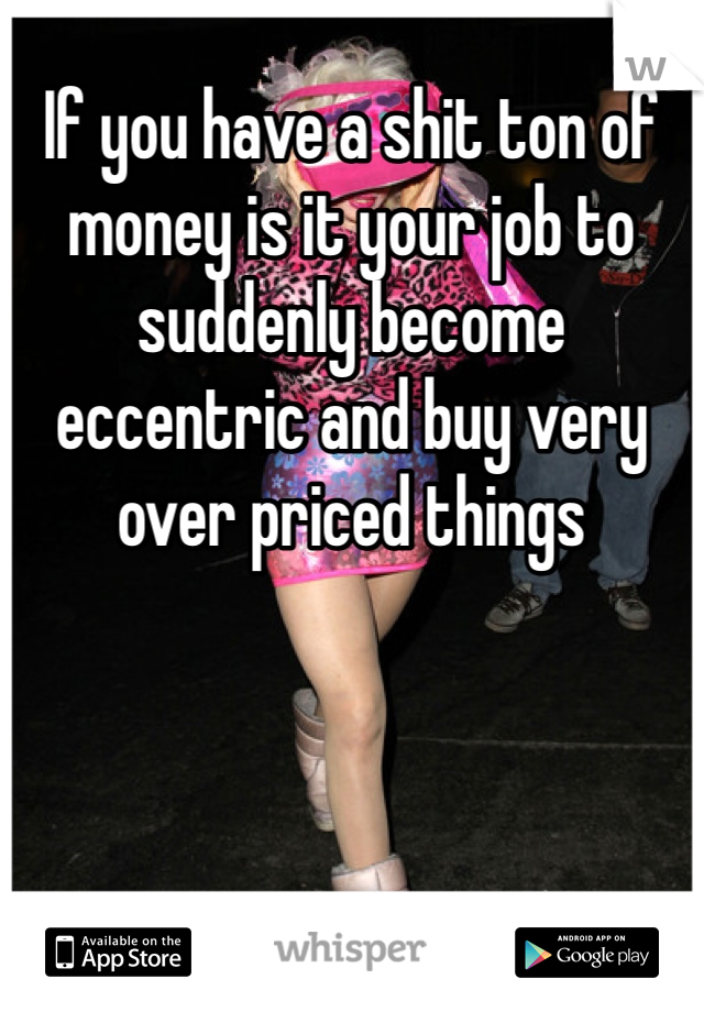 If you have a shit ton of money is it your job to suddenly become eccentric and buy very over priced things 