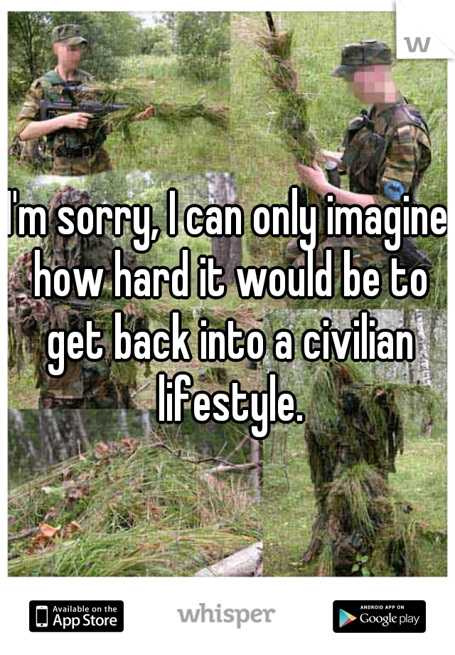 I'm sorry, I can only imagine how hard it would be to get back into a civilian lifestyle.