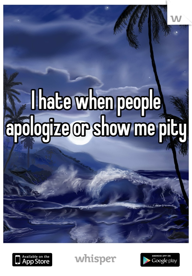 I hate when people apologize or show me pity
