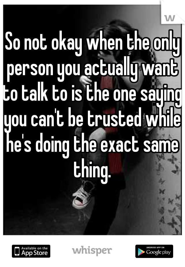 So not okay when the only person you actually want to talk to is the one saying you can't be trusted while he's doing the exact same thing.