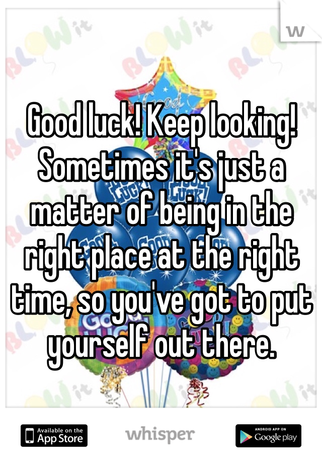Good luck! Keep looking! Sometimes it's just a matter of being in the right place at the right time, so you've got to put yourself out there.