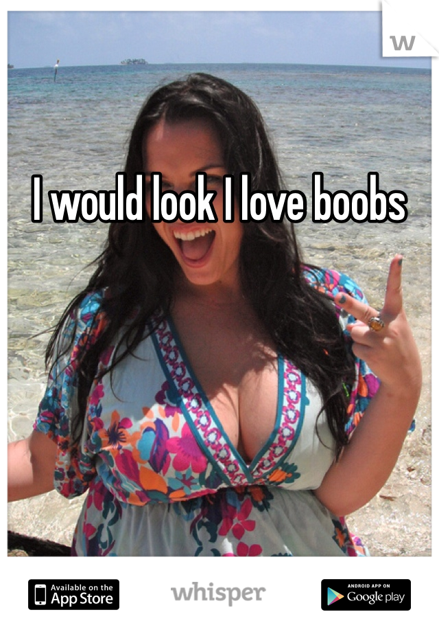 I would look I love boobs