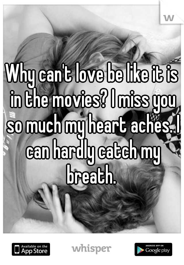 Why can't love be like it is in the movies? I miss you so much my heart aches. I can hardly catch my breath. 