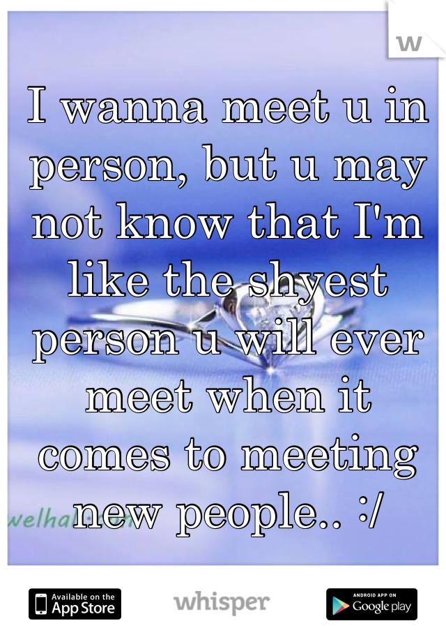I wanna meet u in person, but u may not know that I'm like the shyest person u will ever meet when it comes to meeting new people.. :/