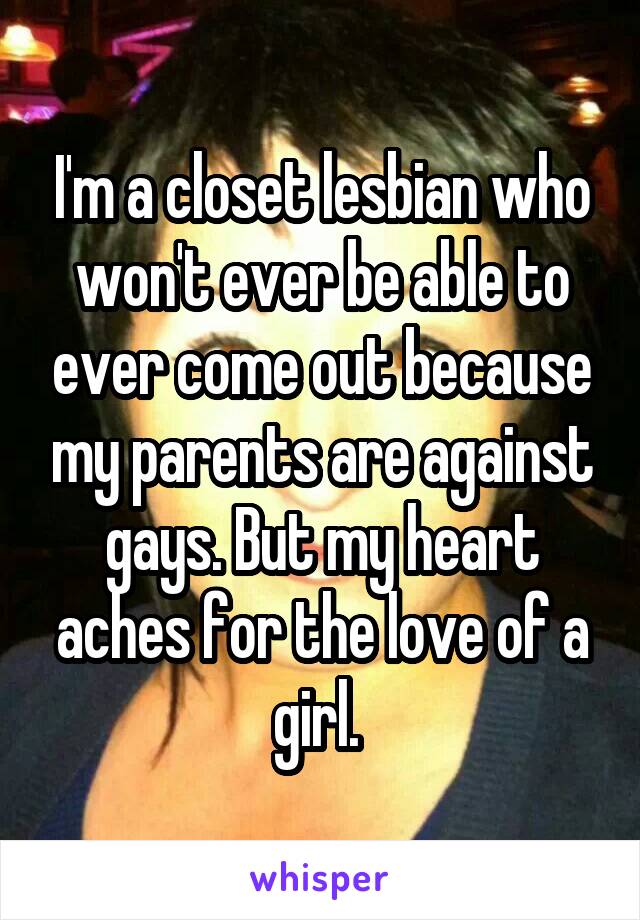 I'm a closet lesbian who won't ever be able to ever come out because my parents are against gays. But my heart aches for the love of a girl. 