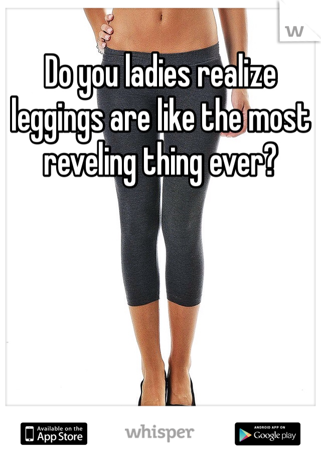 Do you ladies realize leggings are like the most reveling thing ever?
