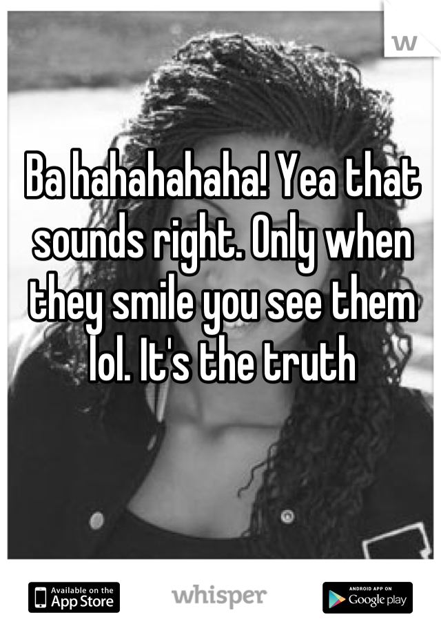 Ba hahahahaha! Yea that sounds right. Only when they smile you see them lol. It's the truth