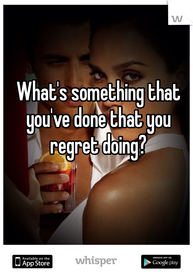 What's something that you've done that you regret doing?