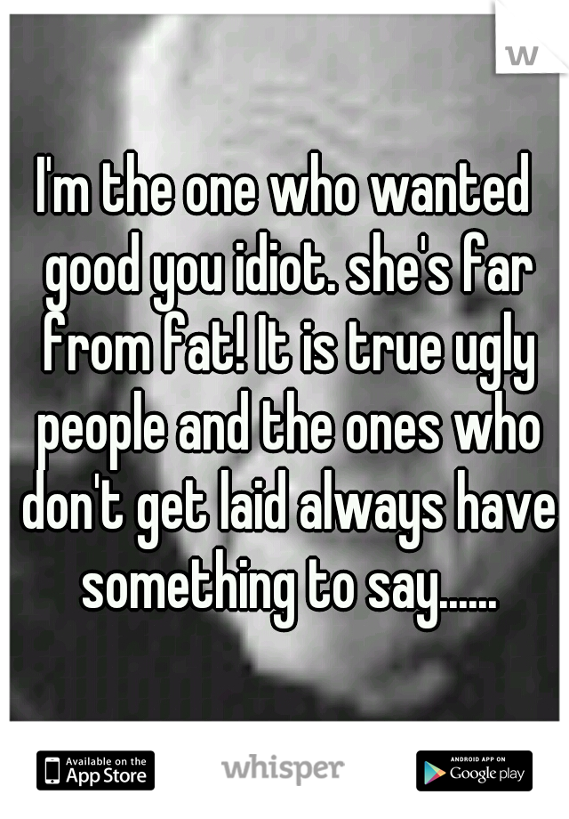 I'm the one who wanted good you idiot. she's far from fat! It is true ugly people and the ones who don't get laid always have something to say......