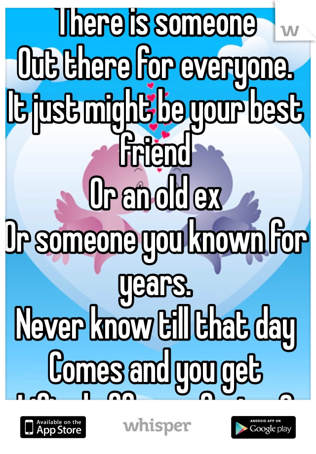 There is someone 
Out there for everyone. 
It just might be your best friend
Or an old ex 
Or someone you known for years. 
Never know till that day 
Comes and you get
Lifted off your feet. <3