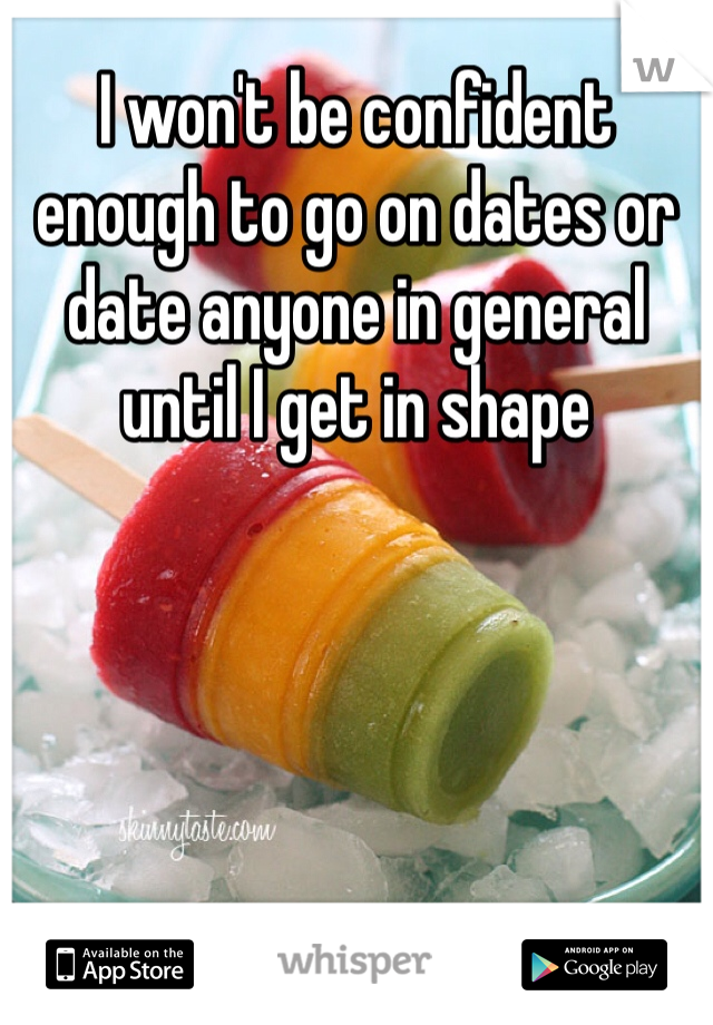 I won't be confident enough to go on dates or date anyone in general until I get in shape 