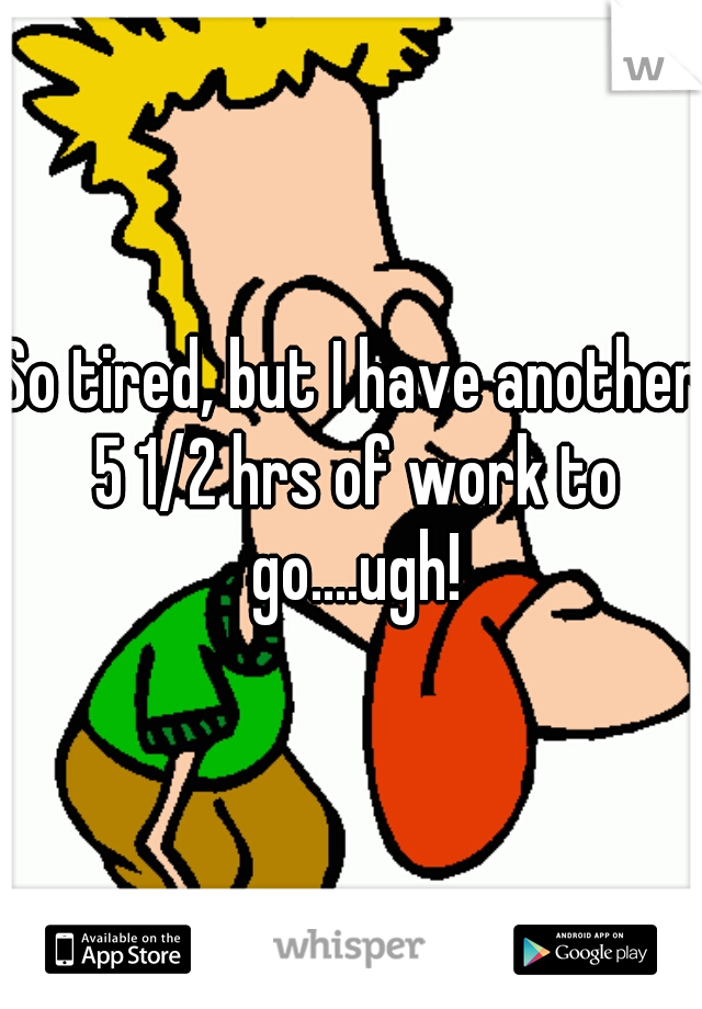 So tired, but I have another 5 1/2 hrs of work to go....ugh!