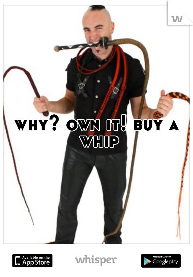 why? own it! buy a whip