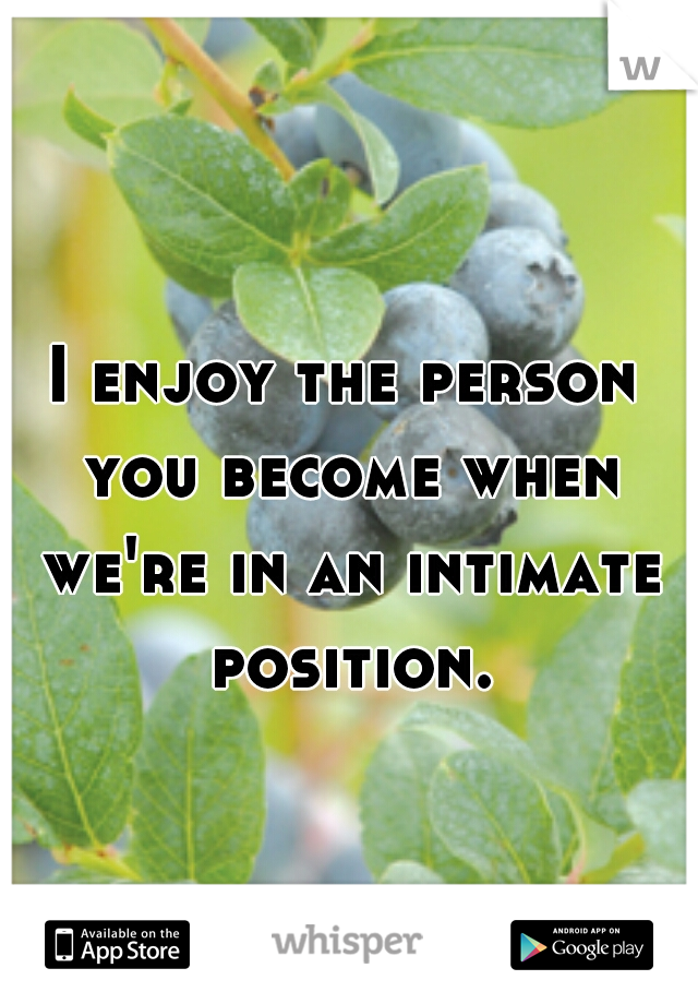 I enjoy the person you become when we're in an intimate position.