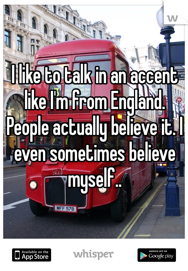 I like to talk in an accent like I'm from England. People actually believe it. I even sometimes believe myself.. 