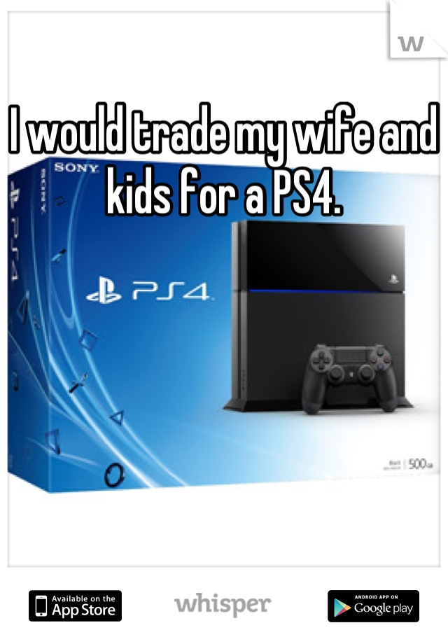 I would trade my wife and kids for a PS4.