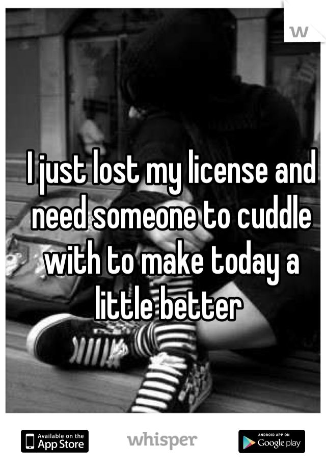 I just lost my license and need someone to cuddle with to make today a little better 