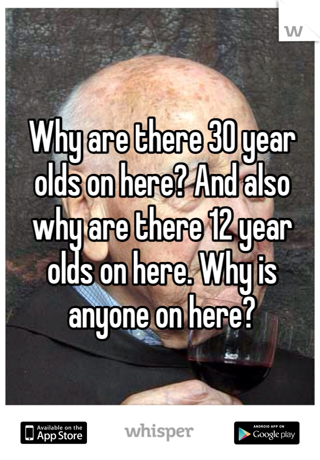 Why are there 30 year olds on here? And also why are there 12 year olds on here. Why is anyone on here?