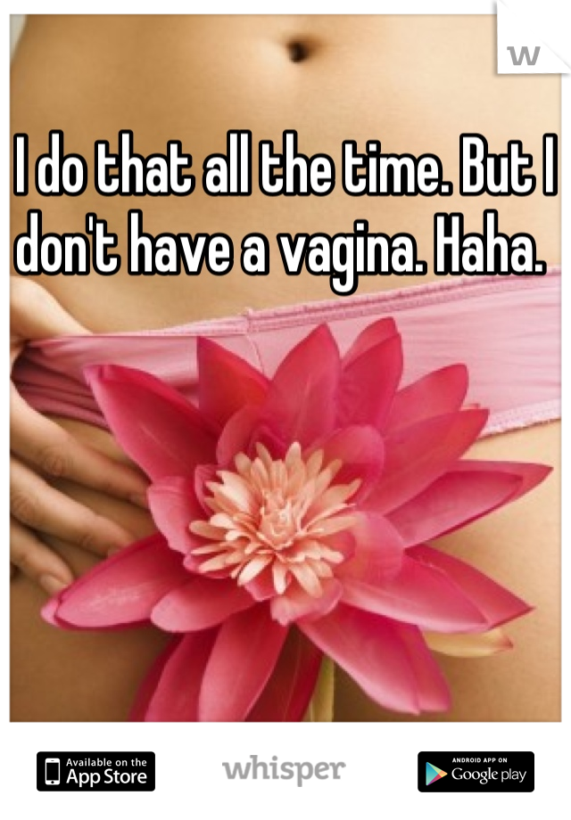 I do that all the time. But I don't have a vagina. Haha. 