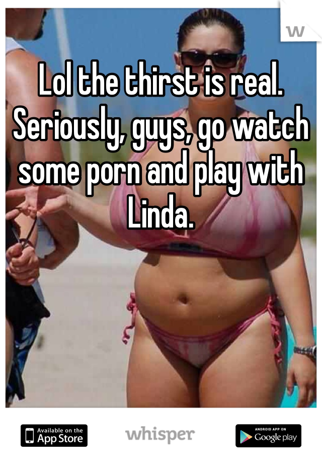 Lol the thirst is real. Seriously, guys, go watch some porn and play with Linda. 