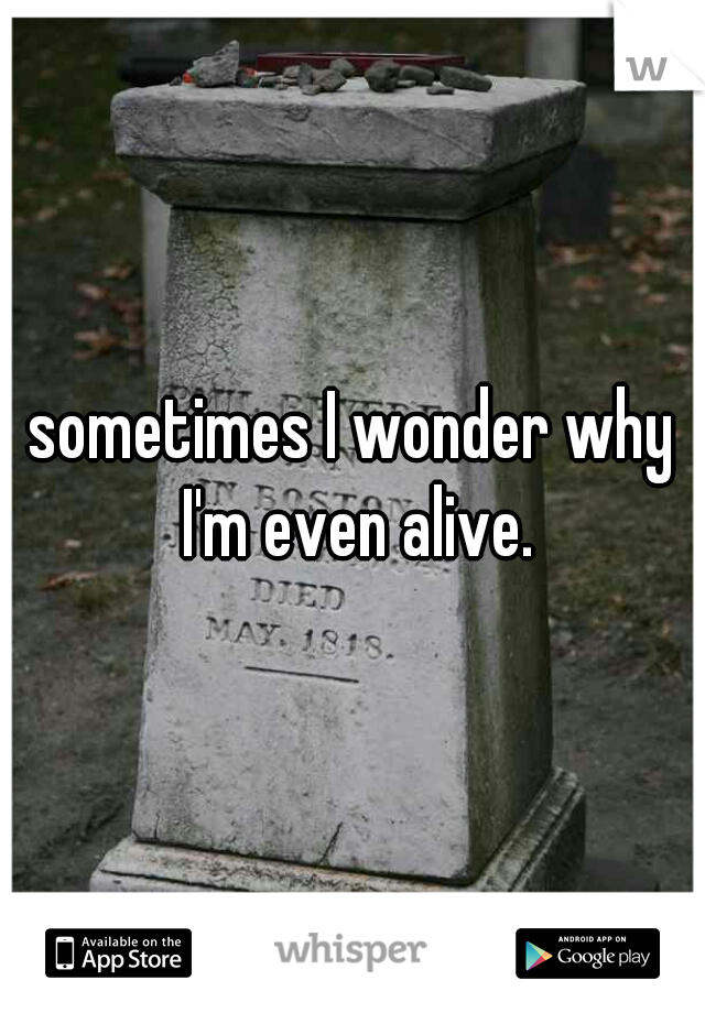 sometimes I wonder why I'm even alive.

