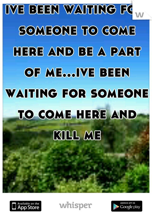 ive been waiting for someone to come here and be a part of me...ive been waiting for someone to come here and kill me