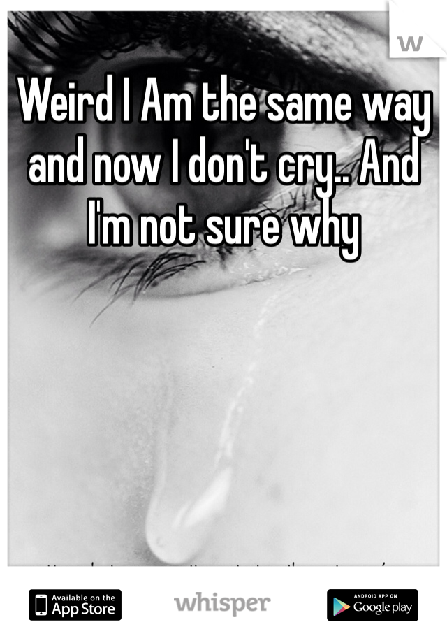 Weird I Am the same way and now I don't cry.. And I'm not sure why 