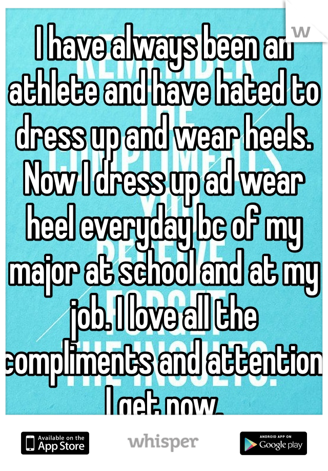 I have always been an athlete and have hated to dress up and wear heels. Now I dress up ad wear heel everyday bc of my major at school and at my job. I love all the compliments and attention I get now. 