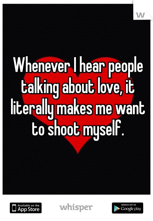 Whenever I hear people talking about love, it literally makes me want to shoot myself.
