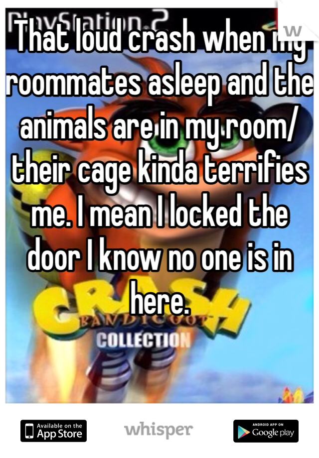 That loud crash when my roommates asleep and the animals are in my room/their cage kinda terrifies me. I mean I locked the door I know no one is in here.