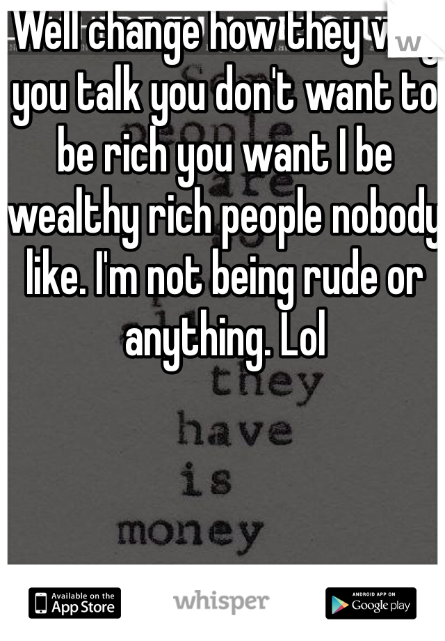 Well change how they way you talk you don't want to be rich you want I be wealthy rich people nobody like. I'm not being rude or anything. Lol