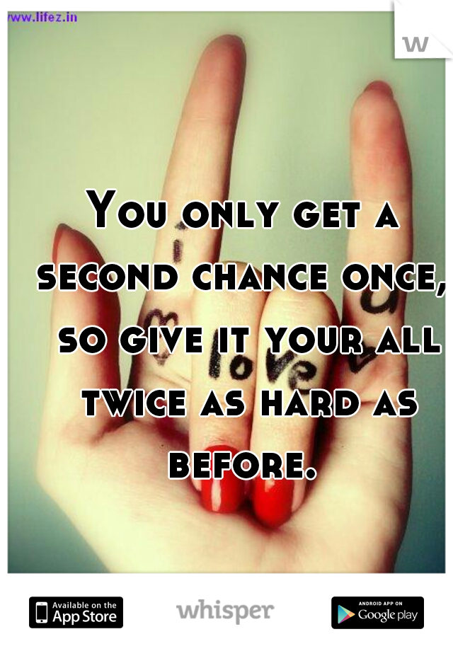 You only get a second chance once,  so give it your all twice as hard as before. 