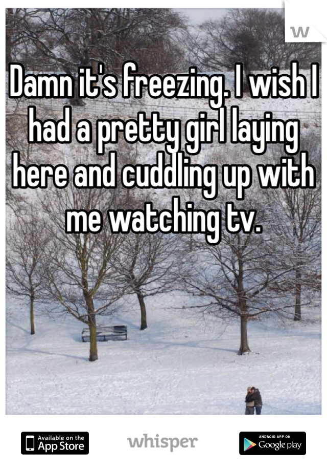 Damn it's freezing. I wish I had a pretty girl laying here and cuddling up with me watching tv. 