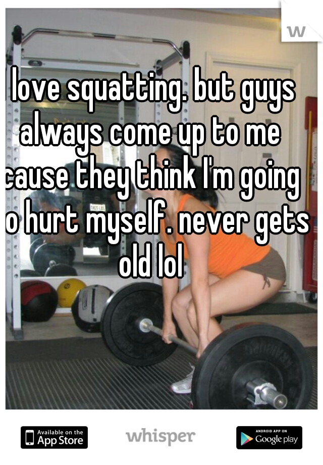I love squatting. but guys always come up to me cause they think I'm going to hurt myself. never gets old lol