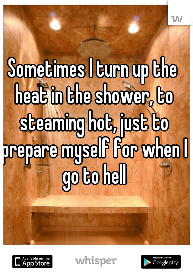 Sometimes I turn up the heat in the shower, to steaming hot, just to prepare myself for when I go to hell