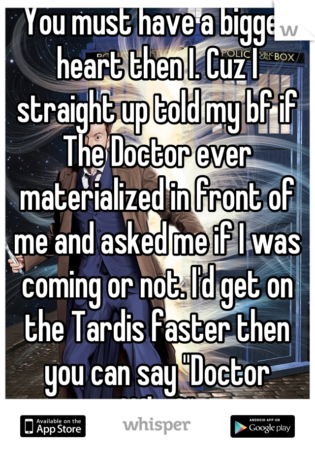You must have a bigger heart then I. Cuz I straight up told my bf if The Doctor ever materialized in front of me and asked me if I was coming or not. I'd get on the Tardis faster then you can say "Doctor Who?"