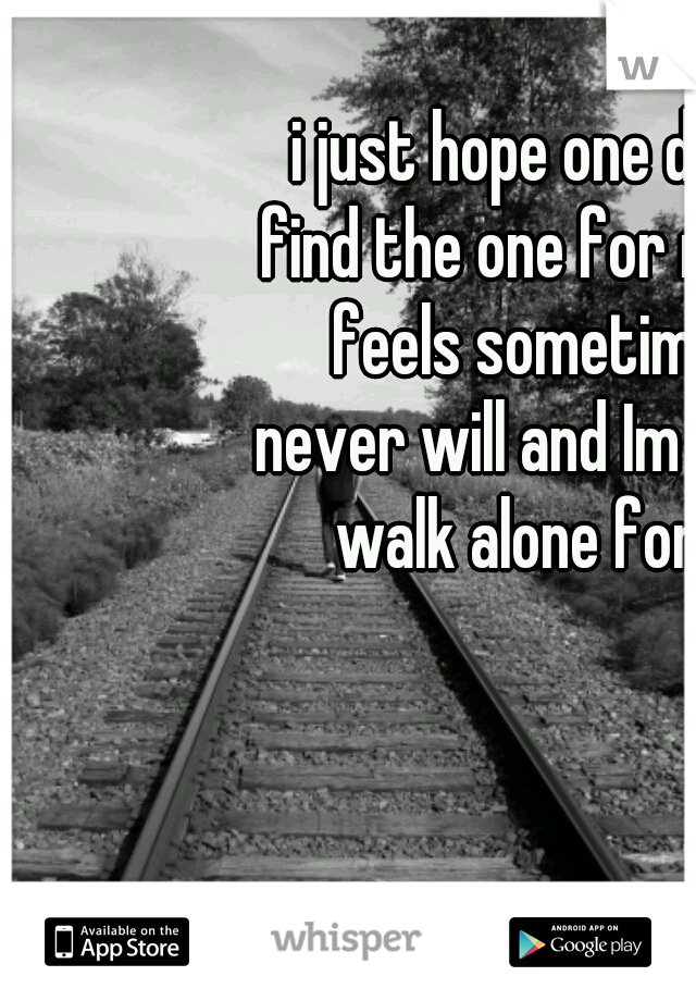 i just hope one day i can find the one for me. But it feels sometimes like never will and Im meant to walk alone forever. 
