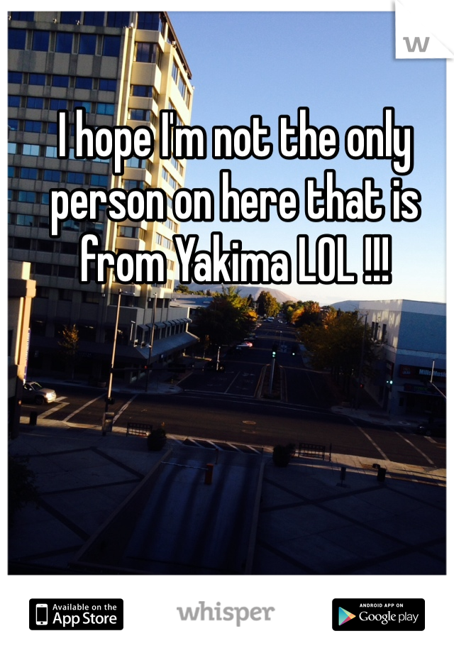 I hope I'm not the only person on here that is from Yakima LOL !!!