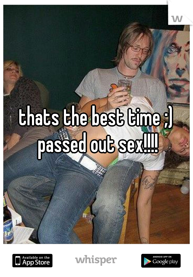 thats the best time ;) passed out sex!!!!