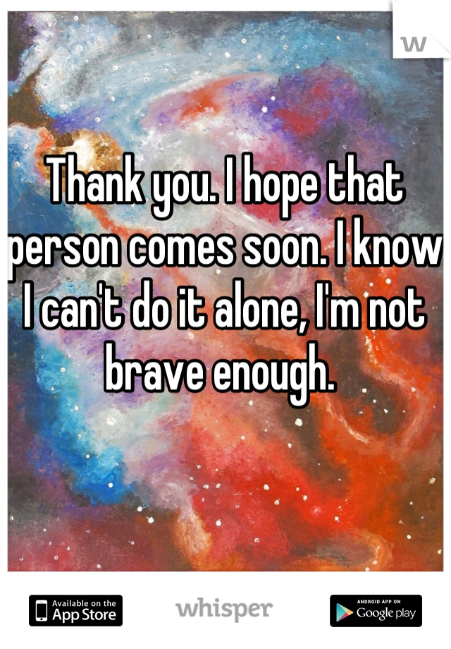 Thank you. I hope that person comes soon. I know I can't do it alone, I'm not brave enough. 